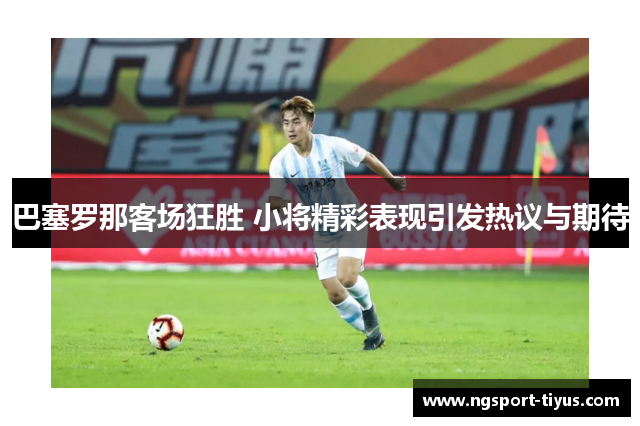 巴塞罗那客场狂胜 小将精彩表现引发热议与期待