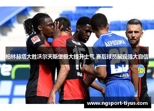 柏林赫塔大胜沃尔夫斯堡极大提升士气 赛后球员展现强大自信