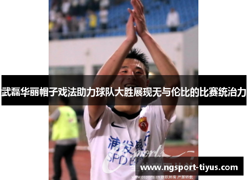 武磊华丽帽子戏法助力球队大胜展现无与伦比的比赛统治力