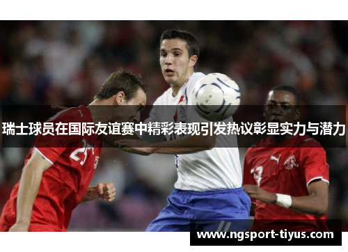 瑞士球员在国际友谊赛中精彩表现引发热议彰显实力与潜力