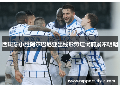 西班牙小胜阿尔巴尼亚出线形势堪忧前景不明朗