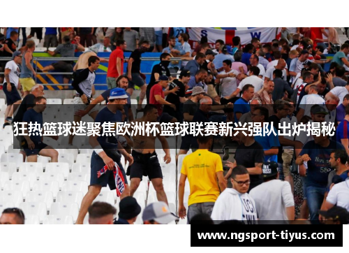 狂热篮球迷聚焦欧洲杯篮球联赛新兴强队出炉揭秘