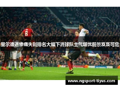里尔遭遇惨痛失利排名大幅下滑球队士气堪忧前景岌岌可危