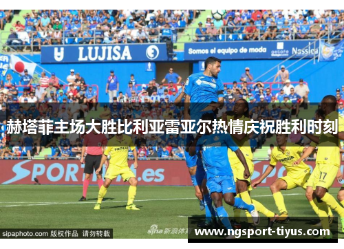 赫塔菲主场大胜比利亚雷亚尔热情庆祝胜利时刻