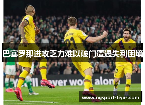 巴塞罗那进攻乏力难以破门遭遇失利困境