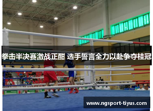 拳击半决赛激战正酣 选手誓言全力以赴争夺桂冠