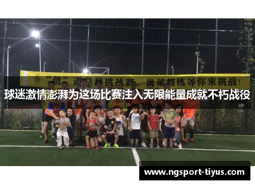 球迷激情澎湃为这场比赛注入无限能量成就不朽战役