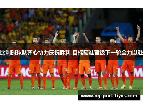 比利时球队齐心协力庆祝胜利 目标瞄准晋级下一轮全力以赴