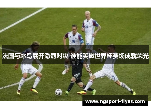 法国与冰岛展开激烈对决 谁能笑傲世界杯赛场成就荣光